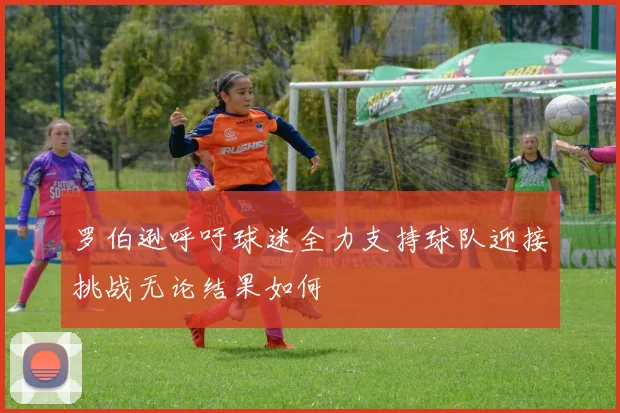 罗伯逊呼吁球迷全力支持球队迎接挑战无论结果如何