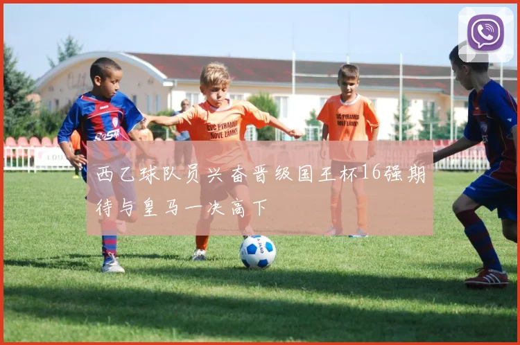 西乙球队员兴奋晋级国王杯16强期待与皇马一决高下