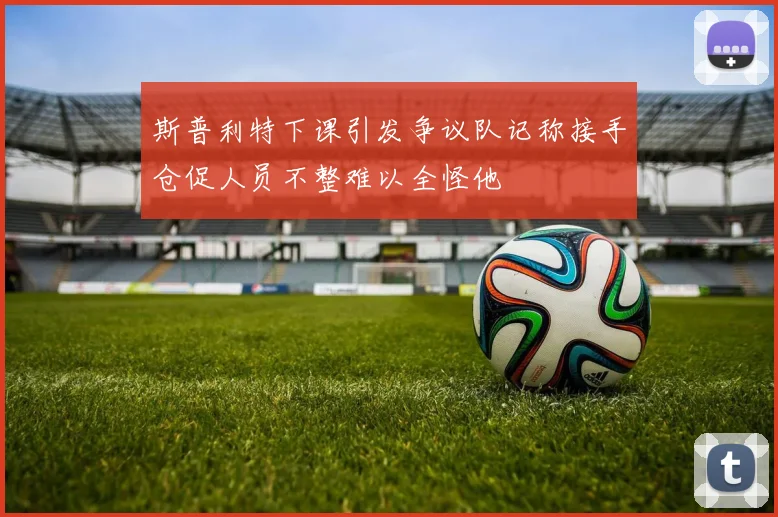 斯普利特下课引发争议队记称接手仓促人员不整难以全怪他