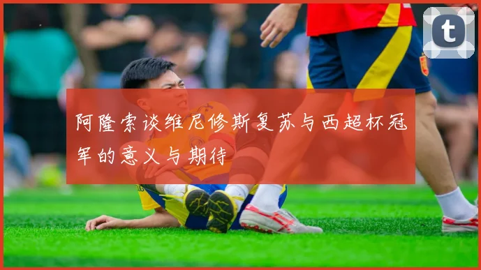 阿隆索谈维尼修斯复苏与西超杯冠军的意义与期待
