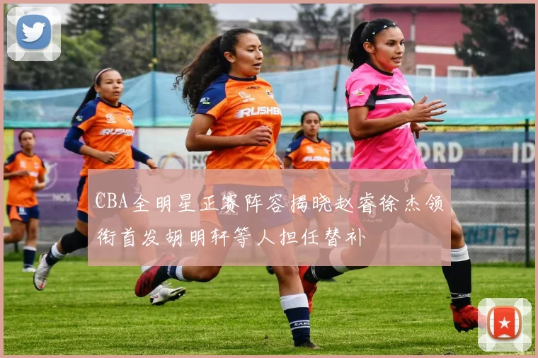 CBA全明星正赛阵容揭晓赵睿徐杰领衔首发胡明轩等人担任替补