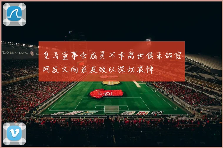 皇马董事会成员不幸离世俱乐部官网发文向亲友致以深切哀悼