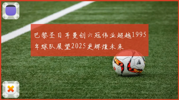 巴黎圣日耳曼创六冠伟业超越1995年球队展望2025更辉煌未来