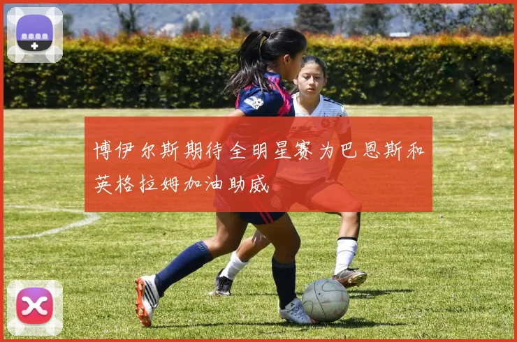 博伊尔斯期待全明星赛为巴恩斯和英格拉姆加油助威