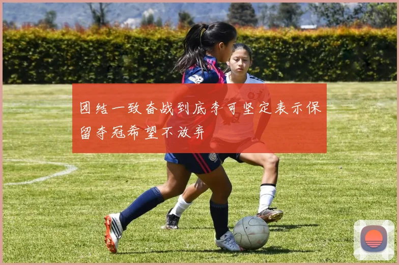 团结一致奋战到底李可坚定表示保留夺冠希望不放弃