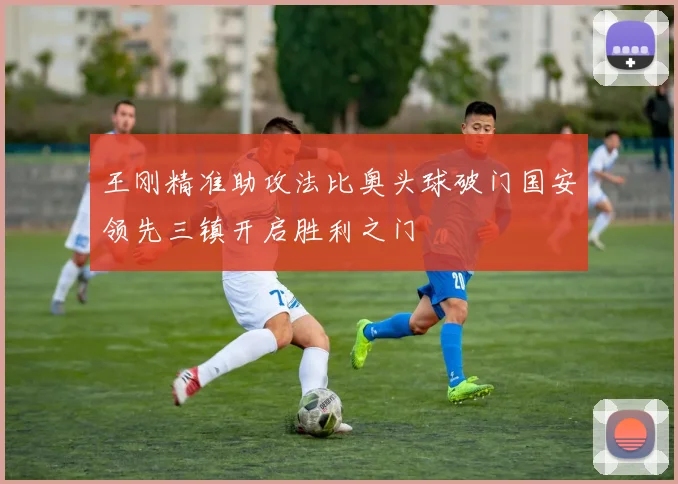 王刚精准助攻法比奥头球破门国安领先三镇开启胜利之门