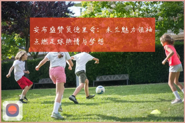 安布盛赞莫德里奇：米兰魅力领袖点燃足球热情与梦想