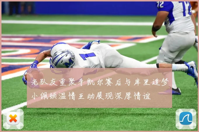 老队友重聚李凯尔赛后与库里追梦小佩顿温情互动展现深厚情谊