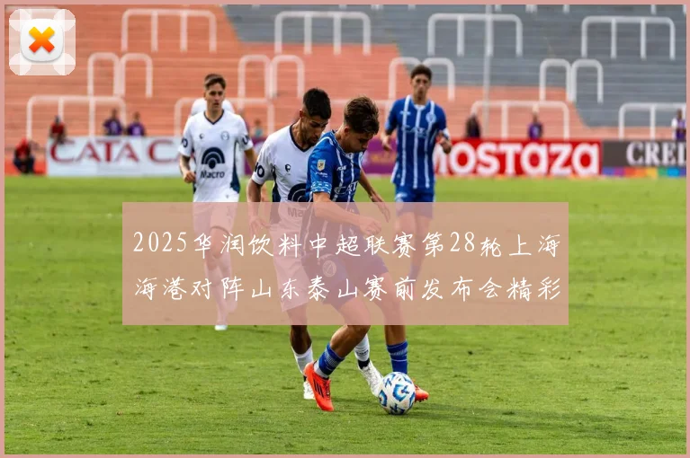 2025华润饮料中超联赛第28轮上海海港对阵山东泰山赛前发布会精彩回顾
