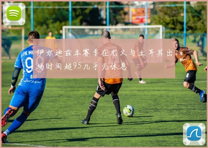伊尔迪兹本赛季在尤文与土耳其出场时间超95几乎无休息