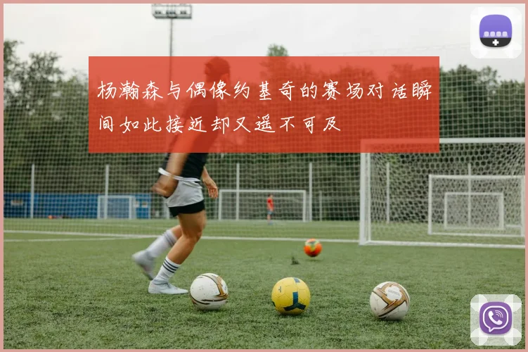 杨瀚森与偶像约基奇的赛场对话瞬间如此接近却又遥不可及