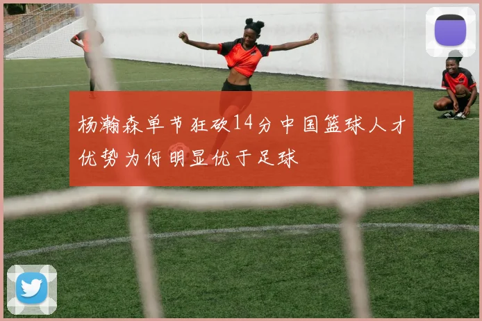 杨瀚森单节狂砍14分中国篮球人才优势为何明显优于足球