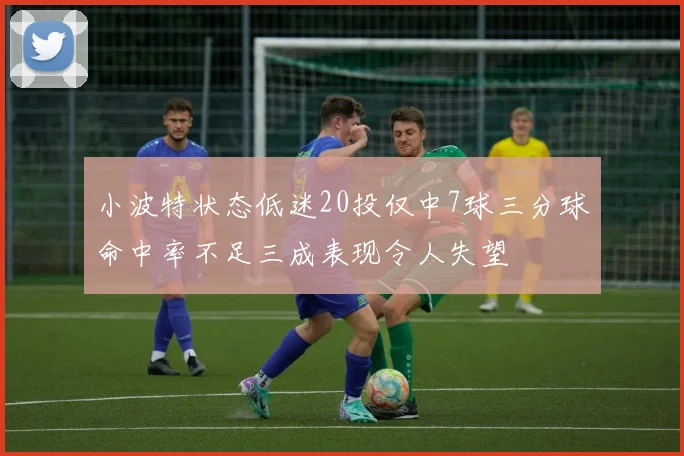 小波特状态低迷20投仅中7球三分球命中率不足三成表现令人失望