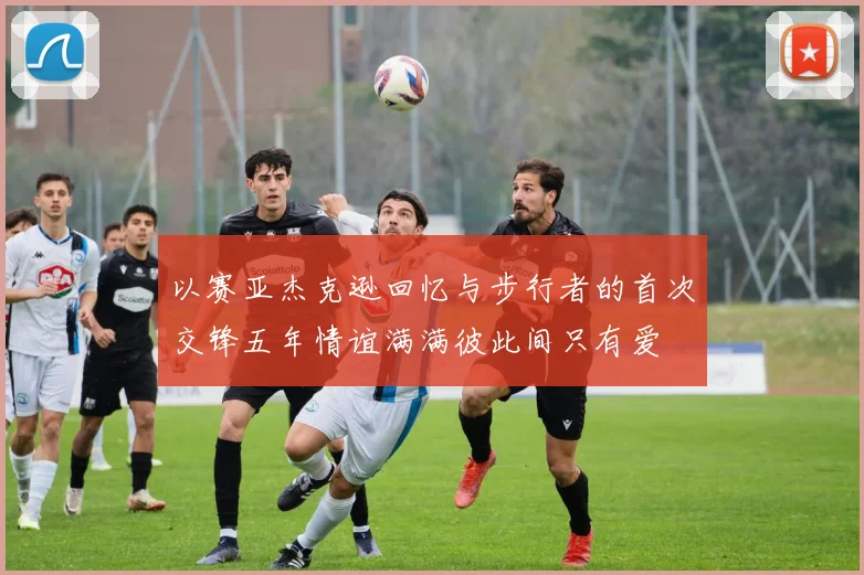 以赛亚杰克逊回忆与步行者的首次交锋五年情谊满满彼此间只有爱