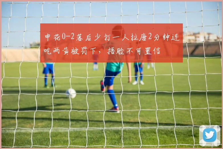 申花0-2落后少打一人拉唐2分钟连吃两黄被罚下，捂脸不可置信
