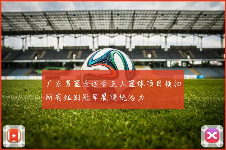广东男篮全运会五人篮球项目横扫所有组别冠军展现统治力