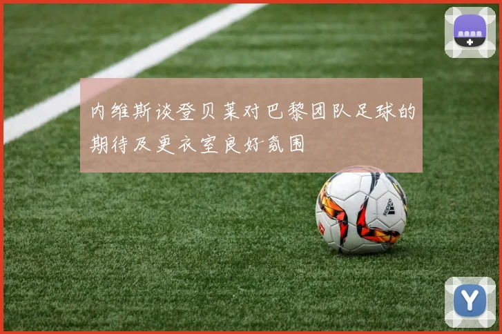 内维斯谈登贝莱对巴黎团队足球的期待及更衣室良好氛围