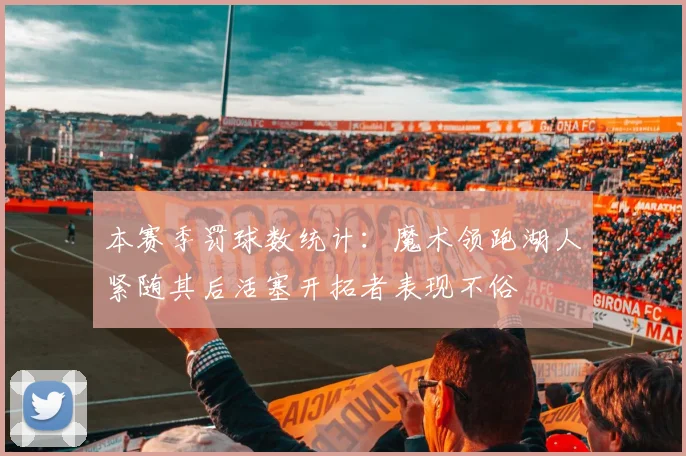 本赛季罚球数统计：魔术领跑湖人紧随其后活塞开拓者表现不俗