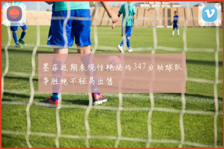 墨菲近期表现惊艳场均347分助球队争胜绝不轻易出售
