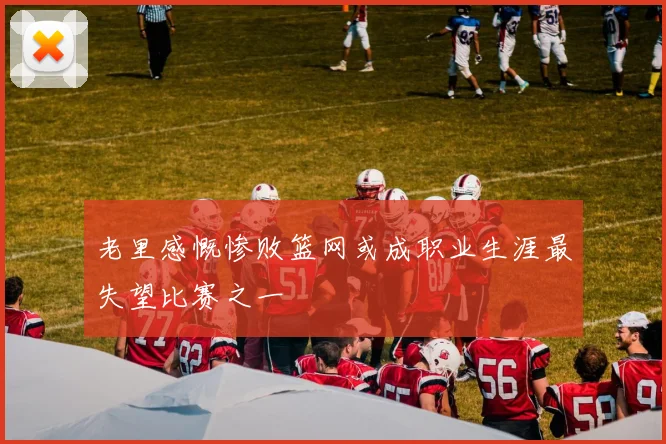 老里感慨惨败篮网或成职业生涯最失望比赛之一