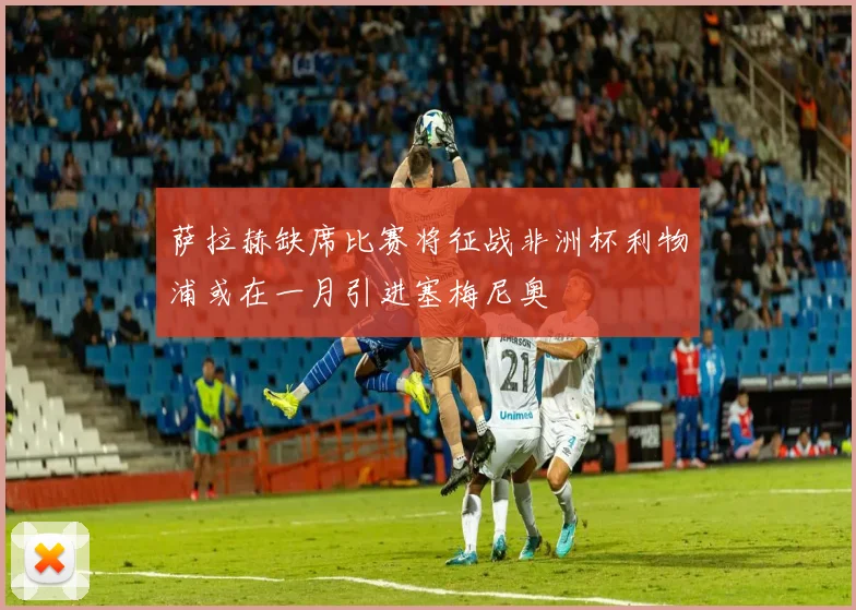 萨拉赫缺席比赛将征战非洲杯利物浦或在一月引进塞梅尼奥