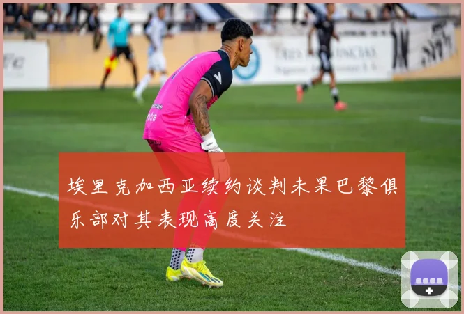 埃里克加西亚续约谈判未果巴黎俱乐部对其表现高度关注