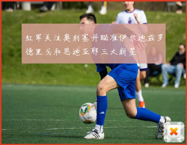 红军关注奥利塞并瞄准伊尔迪兹罗德里戈和恩迪亚耶三大新星
